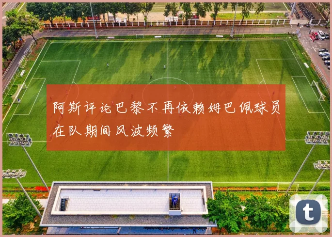 阿斯评论巴黎不再依赖姆巴佩球员在队期间风波频繁