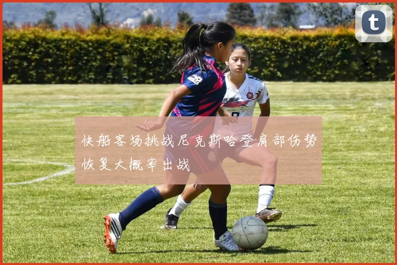 快船客场挑战尼克斯哈登肩部伤势恢复大概率出战