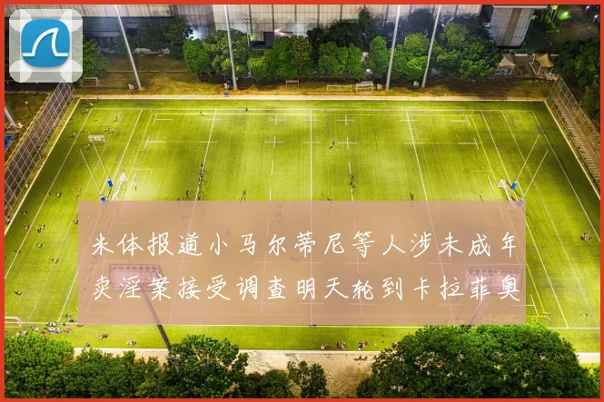 米体报道小马尔蒂尼等人涉未成年卖淫案接受调查明天轮到卡拉菲奥里接受问询