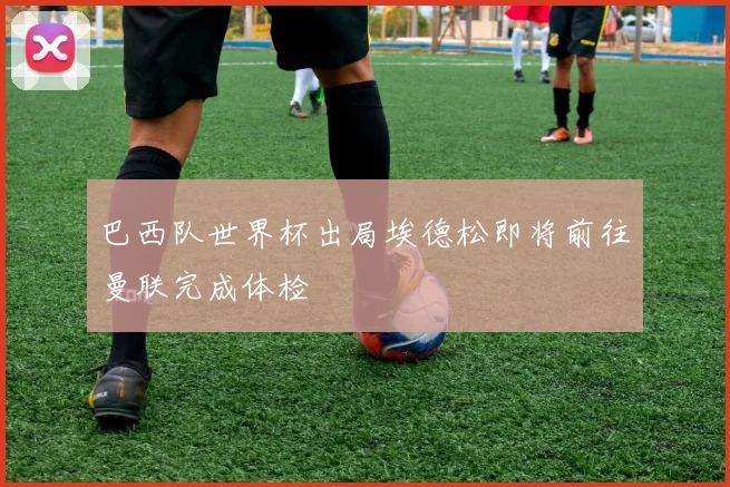 巴西队世界杯出局埃德松即将前往曼联完成体检