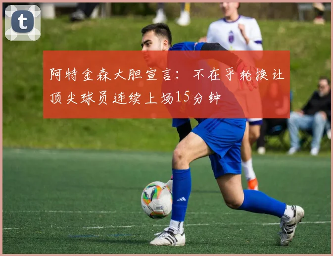 阿特金森大胆宣言：不在乎轮换让顶尖球员连续上场15分钟