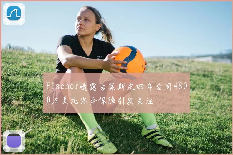Fischer透露吉莱斯皮四年合同4800万美元完全保障引发关注