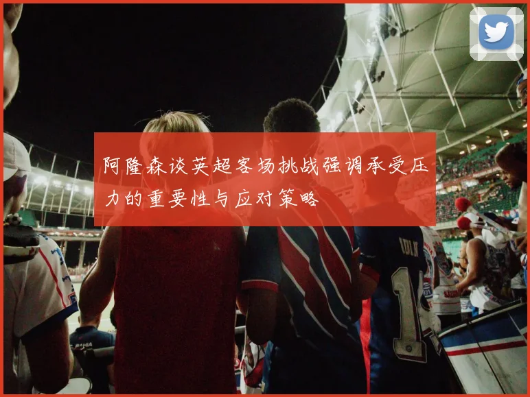 阿隆森谈英超客场挑战强调承受压力的重要性与应对策略