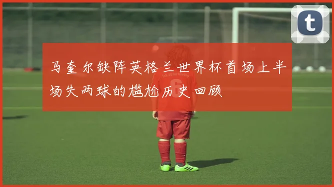 马奎尔缺阵英格兰世界杯首场上半场失两球的尴尬历史回顾