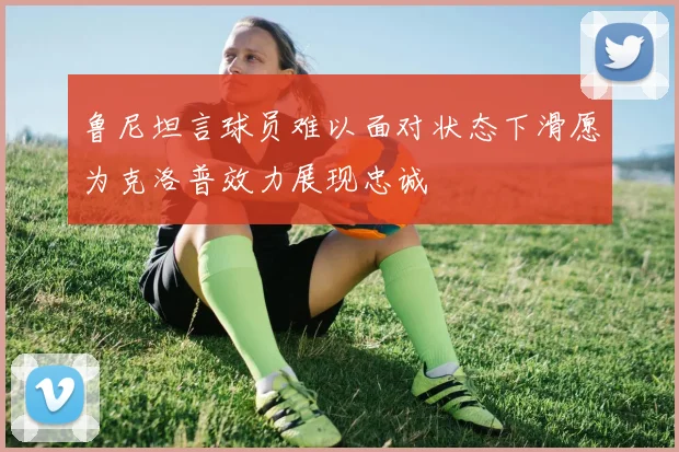 鲁尼坦言球员难以面对状态下滑愿为克洛普效力展现忠诚
