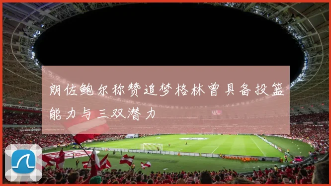 朗佐鲍尔称赞追梦格林曾具备投篮能力与三双潜力