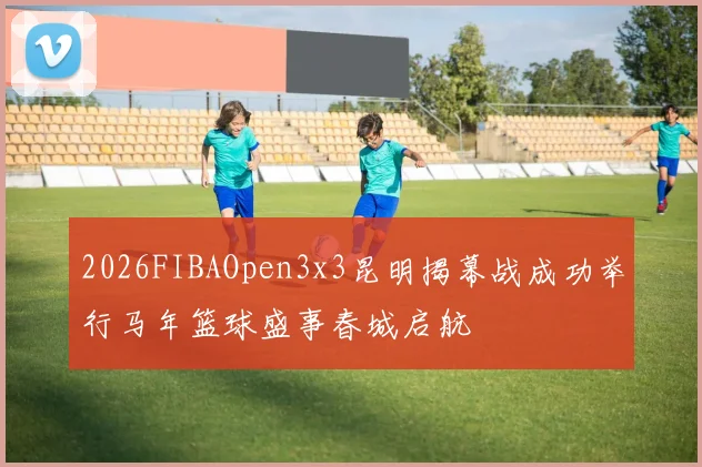 2026FIBAOpen3x3昆明揭幕战成功举行马年篮球盛事春城启航