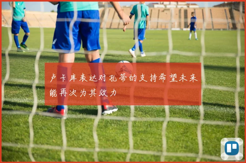 卢卡库表达对孔蒂的支持希望未来能再次为其效力