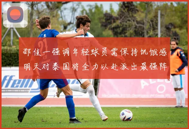 邵佳一强调年轻球员需保持饥饿感明天对泰国将全力以赴派出最强阵容