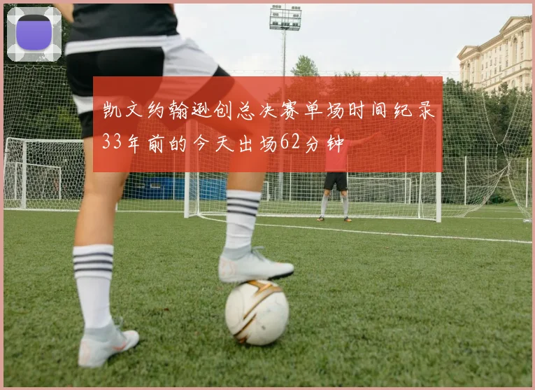 凯文约翰逊创总决赛单场时间纪录33年前的今天出场62分钟