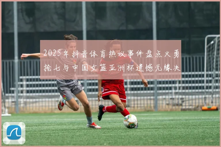 2025年抖音体育热议事件盘点火勇抢七与中国女篮亚洲杯遗憾无缘决赛