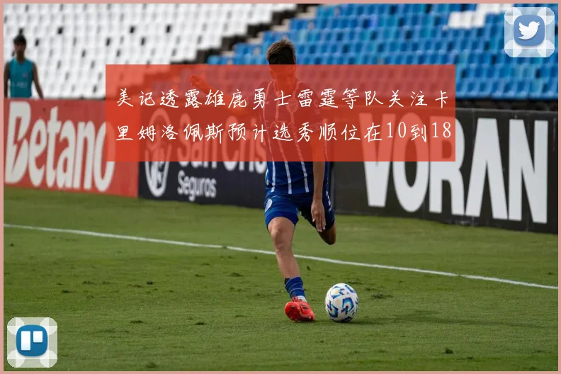 美记透露雄鹿勇士雷霆等队关注卡里姆洛佩斯预计选秀顺位在10到18之间