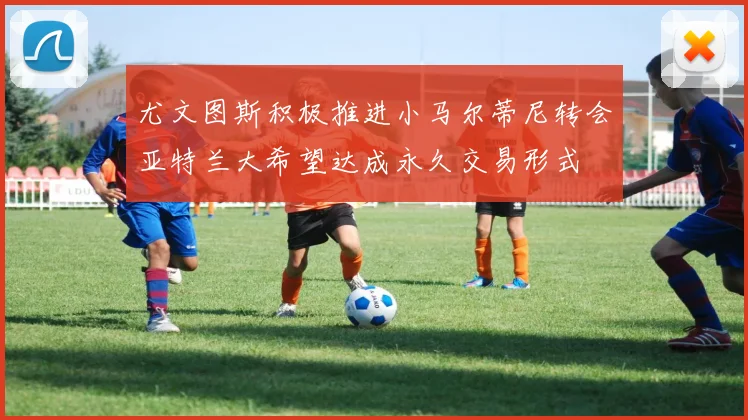 尤文图斯积极推进小马尔蒂尼转会亚特兰大希望达成永久交易形式