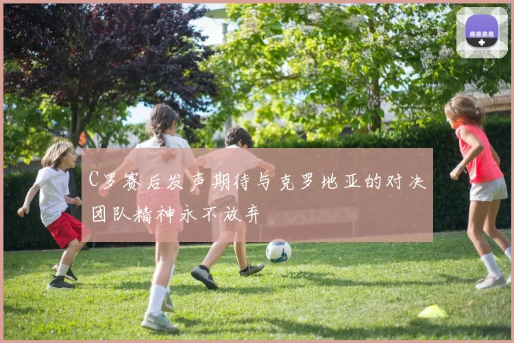 C罗赛后发声期待与克罗地亚的对决团队精神永不放弃