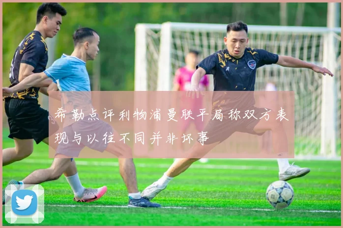 希勒点评利物浦曼联平局称双方表现与以往不同并非坏事