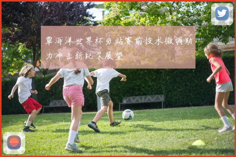 覃海洋世界杯分站赛前技术微调助力冲击新纪录展望