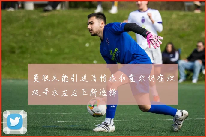 曼联未能引进马特森和霍尔仍在积极寻求左后卫新选择